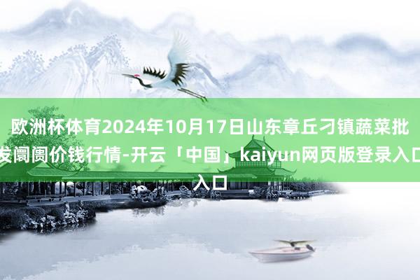 欧洲杯体育2024年10月17日山东章丘刁镇蔬菜批发阛阓价钱行情-开云「中国」kaiyun网页版登录入口