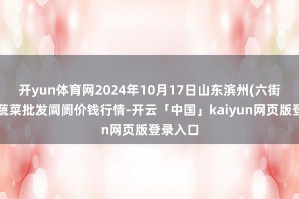 开yun体育网2024年10月17日山东滨州(六街）鲁北蔬菜批发阛阓价钱行情-开云「中国」kaiyun网页版登录入口