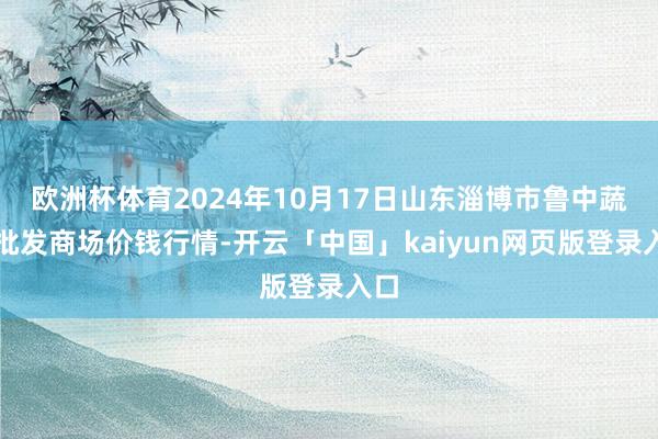 欧洲杯体育2024年10月17日山东淄博市鲁中蔬菜批发商场价钱行情-开云「中国」kaiyun网页版登录入口