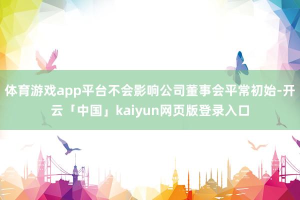 体育游戏app平台不会影响公司董事会平常初始-开云「中国」kaiyun网页版登录入口