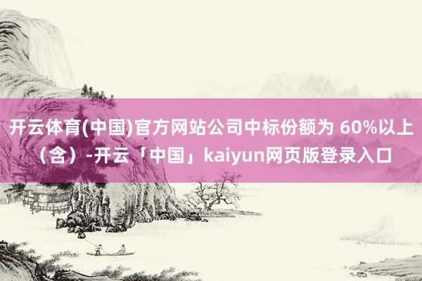 开云体育(中国)官方网站公司中标份额为 60%以上（含）-开云「中国」kaiyun网页版登录入口