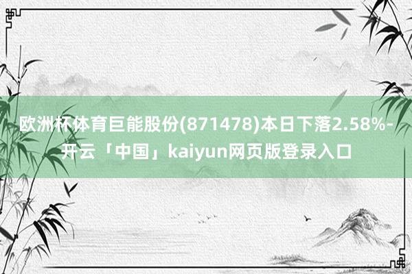 欧洲杯体育巨能股份(871478)本日下落2.58%-开云「中国」kaiyun网页版登录入口