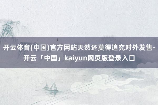 开云体育(中国)官方网站天然还莫得追究对外发售-开云「中国」kaiyun网页版登录入口